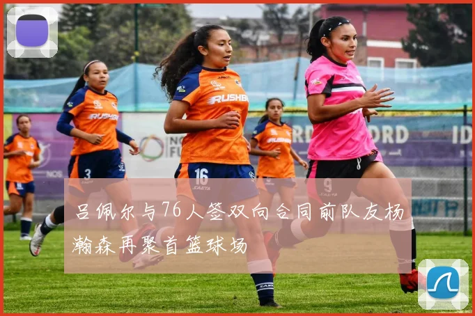 吕佩尔与76人签双向合同前队友杨瀚森再聚首篮球场