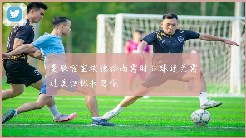 曼联官宣埃德松尚需时日球迷无需过度担忧和恐慌