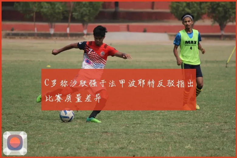C罗称沙联强于法甲波耶特反驳指出比赛质量差异