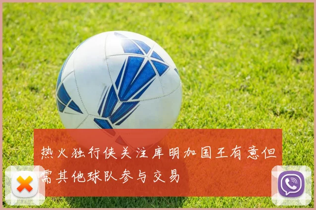 热火独行侠关注库明加国王有意但需其他球队参与交易