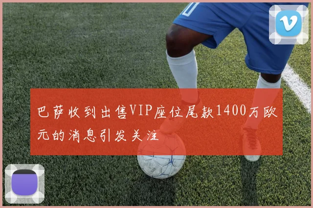 巴萨收到出售VIP座位尾款1400万欧元的消息引发关注