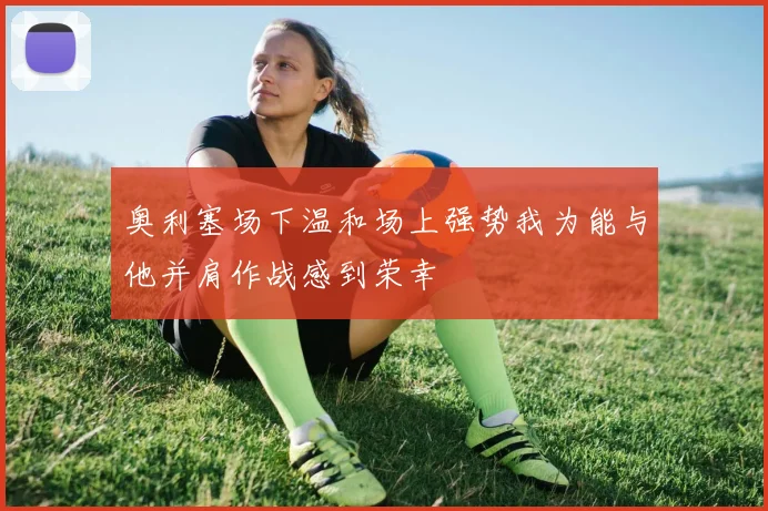 奥利塞场下温和场上强势我为能与他并肩作战感到荣幸