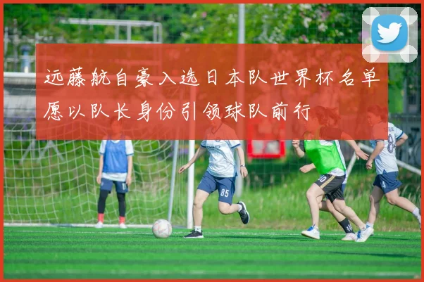 远藤航自豪入选日本队世界杯名单愿以队长身份引领球队前行