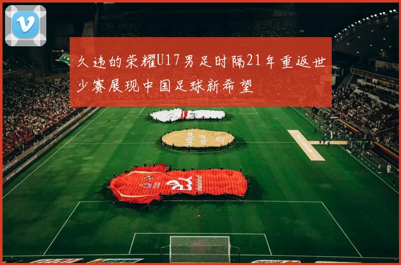 久违的荣耀U17男足时隔21年重返世少赛展现中国足球新希望
