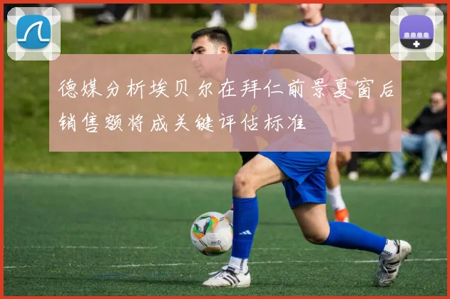 德媒分析埃贝尔在拜仁前景夏窗后销售额将成关键评估标准