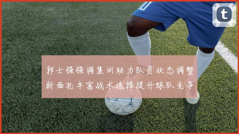 郭士强强调集训助力队员状态调整新面孔丰富战术选择提升球队竞争力