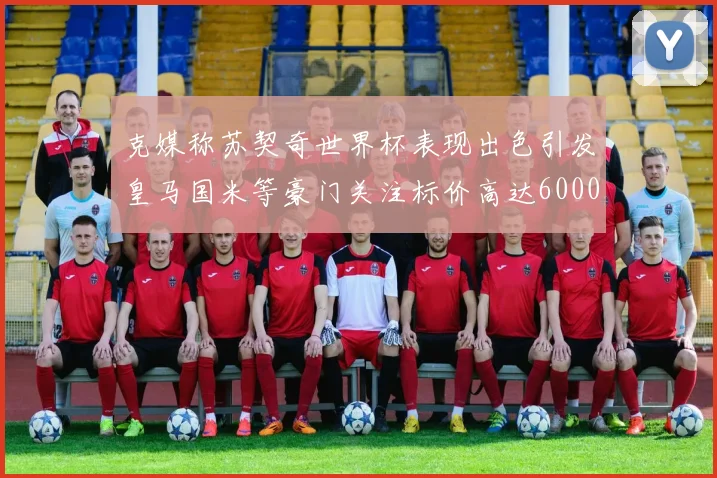 克媒称苏契奇世界杯表现出色引发皇马国米等豪门关注标价高达6000万欧