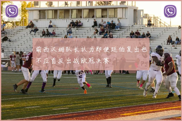 前西汉姆队长认为即便廷伯复出也不应首发出战欧冠决赛