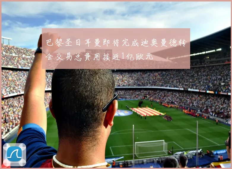 巴黎圣日耳曼即将完成迪奥曼德转会交易总费用接近1亿欧元
