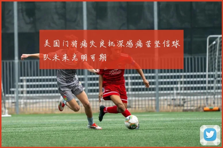 美国门将痛失良机深感痛苦坚信球队未来光明可期